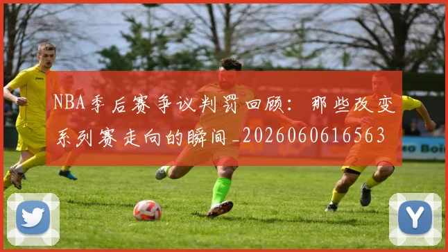 NBA季后赛争议判罚回顾:那些改变系列赛走向的瞬间_20260606165635