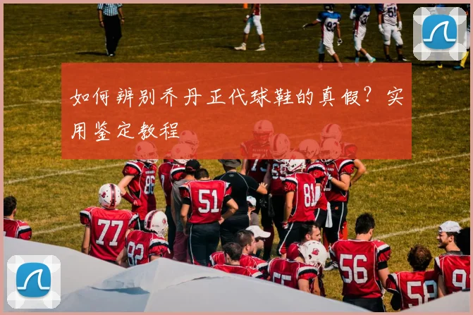 如何辨别乔丹正代球鞋的真假?实用鉴定教程