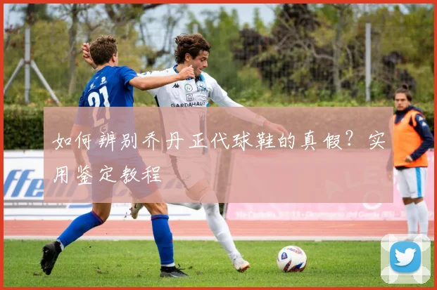 如何辨别乔丹正代球鞋的真假？实用鉴定教程