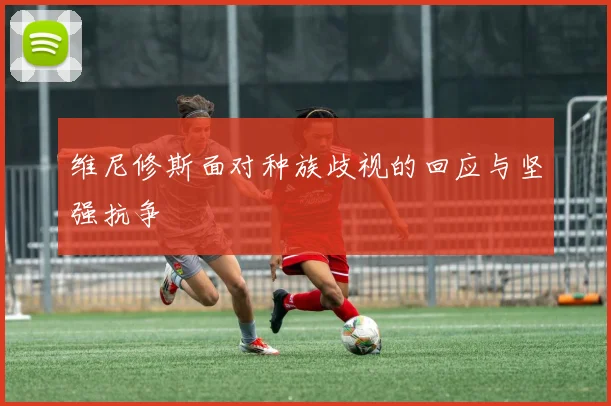 维尼修斯面对种族歧视的回应与坚强抗争