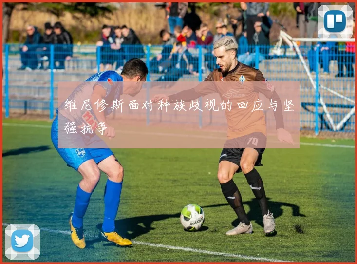 维尼修斯面对种族歧视的回应与坚强抗争