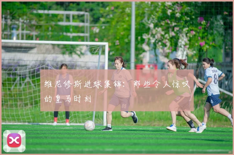 维尼修斯进球集锦：那些令人惊叹的皇马时刻
