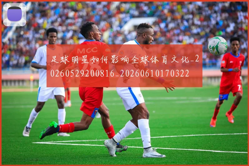 足球明星如何影响全球体育文化_20260529200816_20260610170322